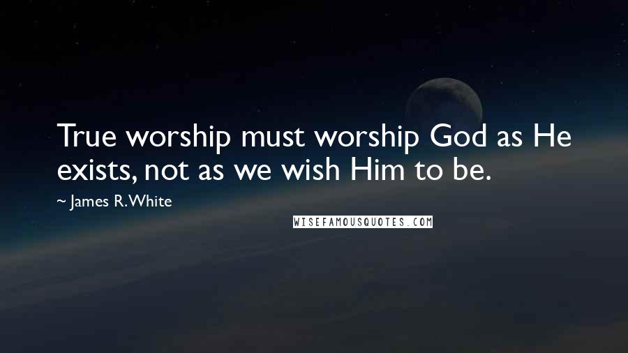 James R. White Quotes: True worship must worship God as He exists, not as we wish Him to be.