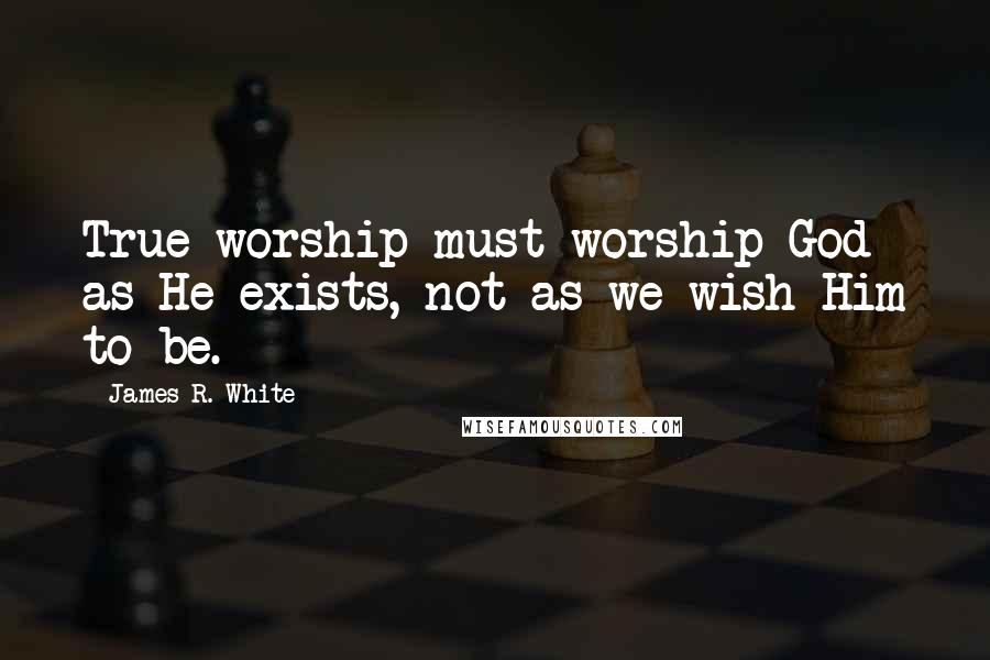 James R. White Quotes: True worship must worship God as He exists, not as we wish Him to be.