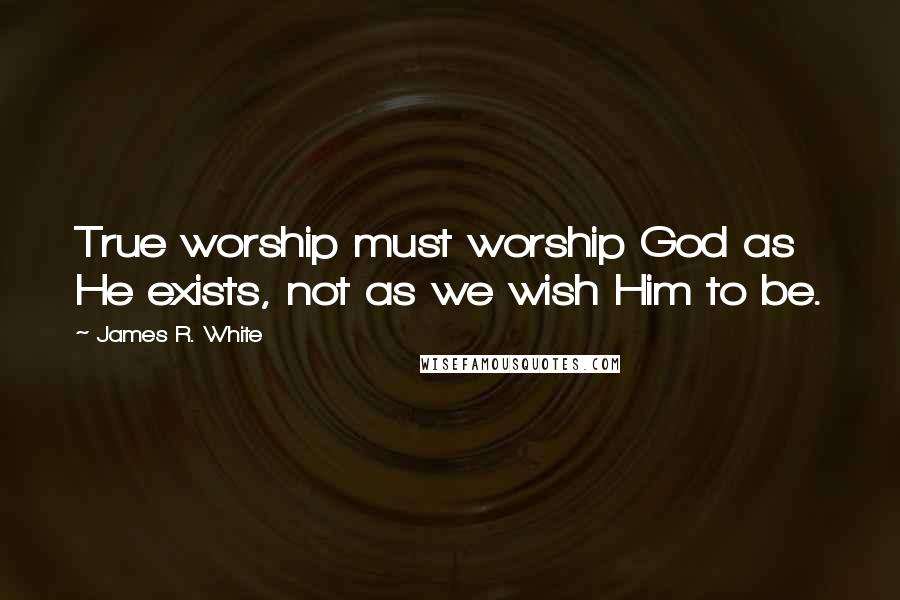 James R. White Quotes: True worship must worship God as He exists, not as we wish Him to be.