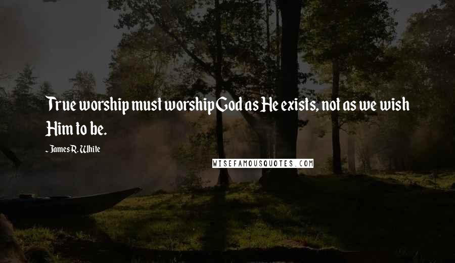 James R. White Quotes: True worship must worship God as He exists, not as we wish Him to be.