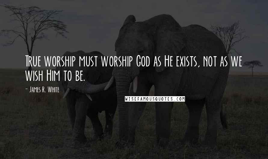 James R. White Quotes: True worship must worship God as He exists, not as we wish Him to be.