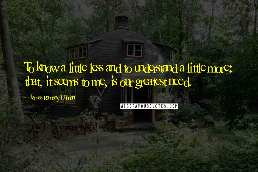 James Ramsey Ullman Quotes: To know a little less and to understand a little more: that, it seems to me, is our greatest need.