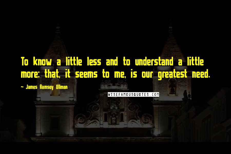 James Ramsey Ullman Quotes: To know a little less and to understand a little more: that, it seems to me, is our greatest need.