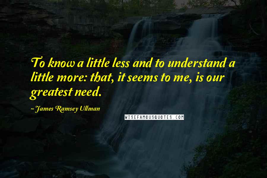 James Ramsey Ullman Quotes: To know a little less and to understand a little more: that, it seems to me, is our greatest need.