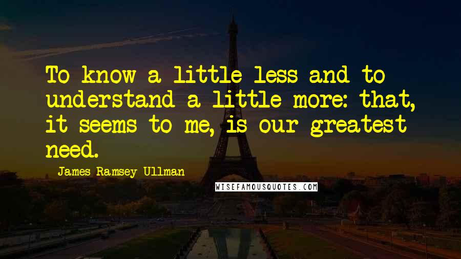 James Ramsey Ullman Quotes: To know a little less and to understand a little more: that, it seems to me, is our greatest need.