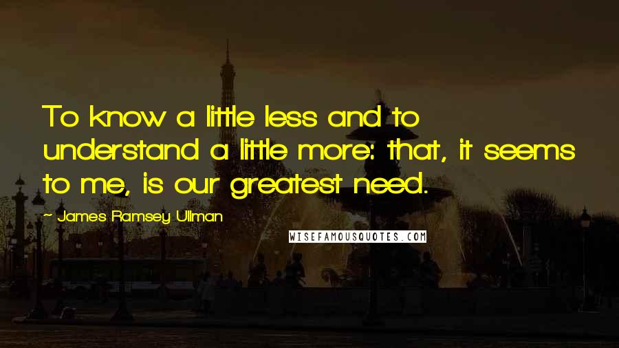 James Ramsey Ullman Quotes: To know a little less and to understand a little more: that, it seems to me, is our greatest need.