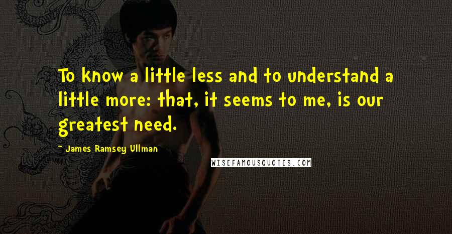 James Ramsey Ullman Quotes: To know a little less and to understand a little more: that, it seems to me, is our greatest need.