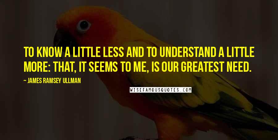 James Ramsey Ullman Quotes: To know a little less and to understand a little more: that, it seems to me, is our greatest need.