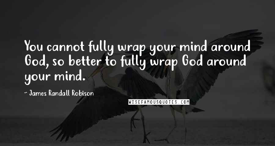 James Randall Robison Quotes: You cannot fully wrap your mind around God, so better to fully wrap God around your mind.