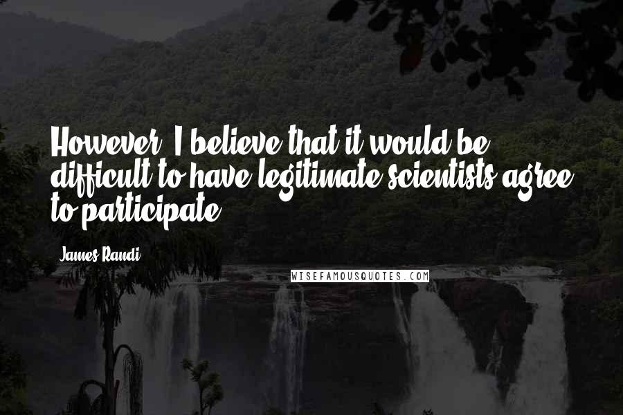 James Randi Quotes: However, I believe that it would be difficult to have legitimate scientists agree to participate.