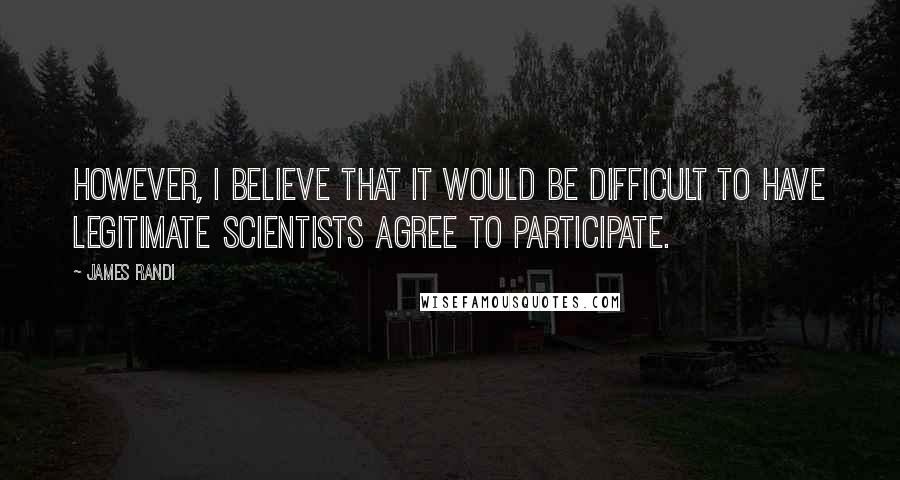 James Randi Quotes: However, I believe that it would be difficult to have legitimate scientists agree to participate.