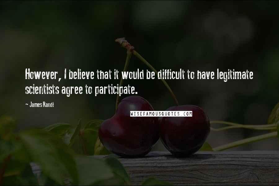James Randi Quotes: However, I believe that it would be difficult to have legitimate scientists agree to participate.