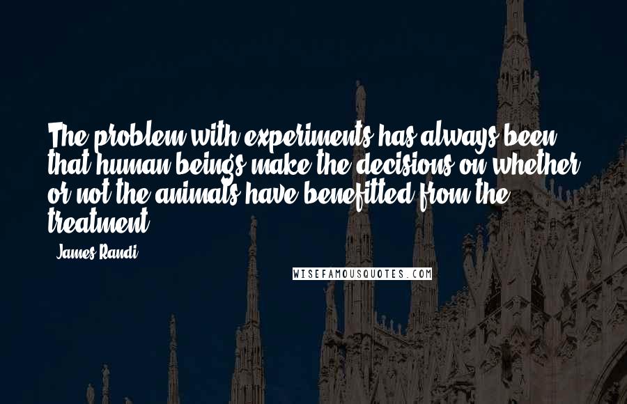 James Randi Quotes: The problem with experiments has always been that human beings make the decisions on whether or not the animals have benefitted from the treatment.