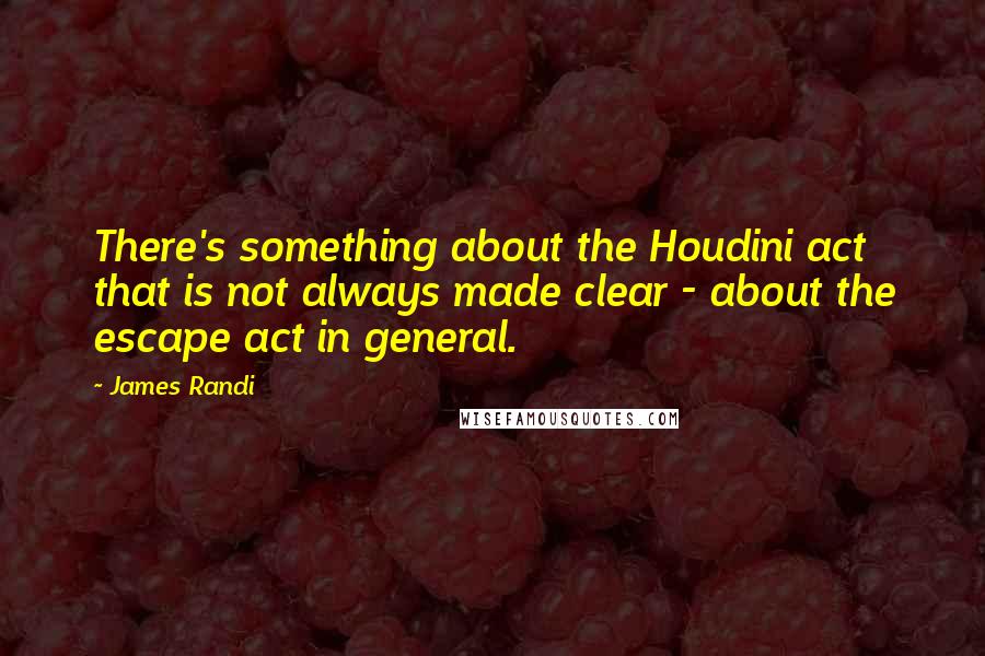 James Randi Quotes: There's something about the Houdini act that is not always made clear - about the escape act in general.