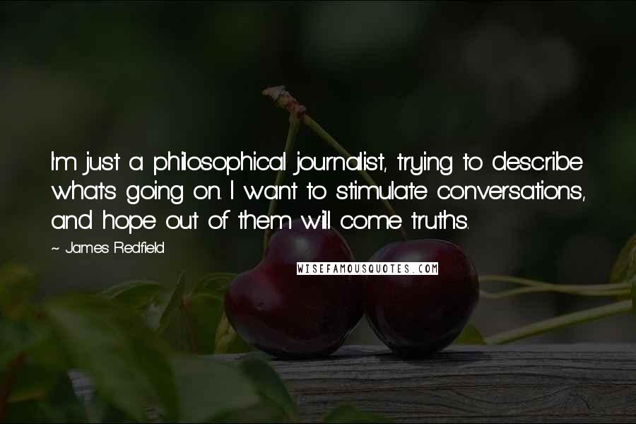 James Redfield Quotes: I'm just a philosophical journalist, trying to describe what's going on. I want to stimulate conversations, and hope out of them will come truths.