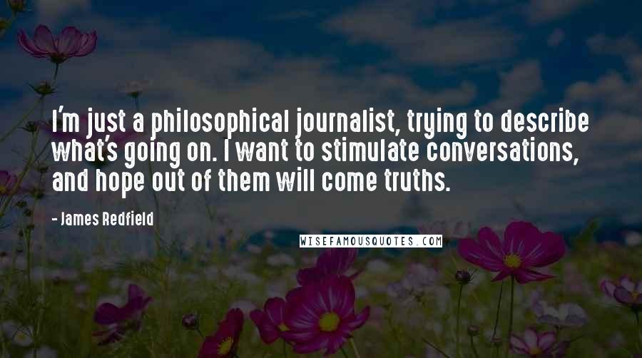 James Redfield Quotes: I'm just a philosophical journalist, trying to describe what's going on. I want to stimulate conversations, and hope out of them will come truths.