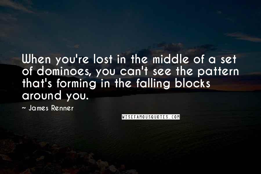 James Renner Quotes: When you're lost in the middle of a set of dominoes, you can't see the pattern that's forming in the falling blocks around you.