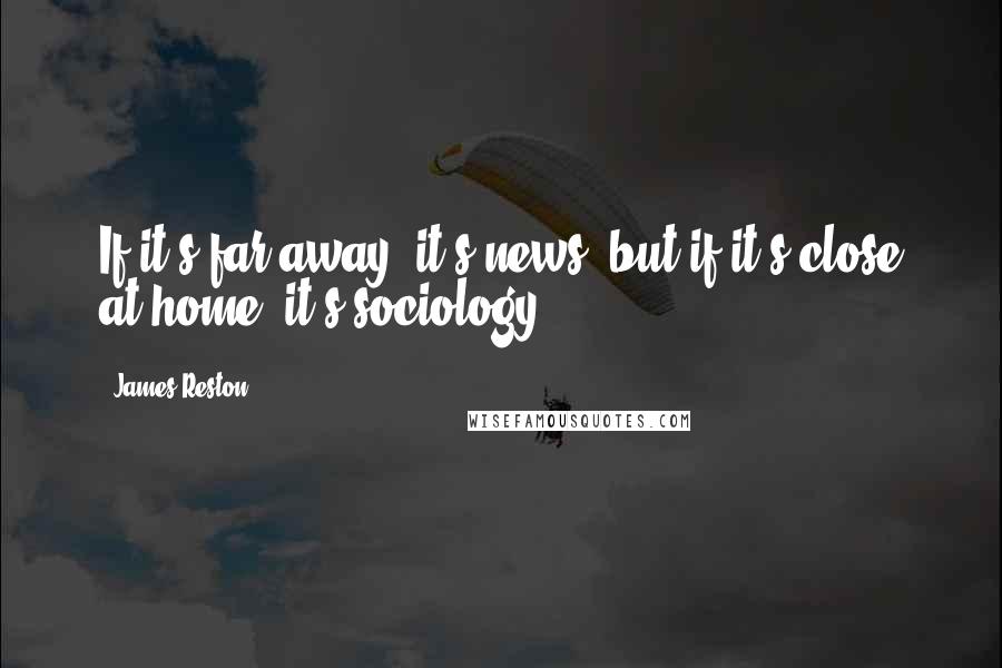 James Reston Quotes: If it's far away, it's news, but if it's close at home, it's sociology.