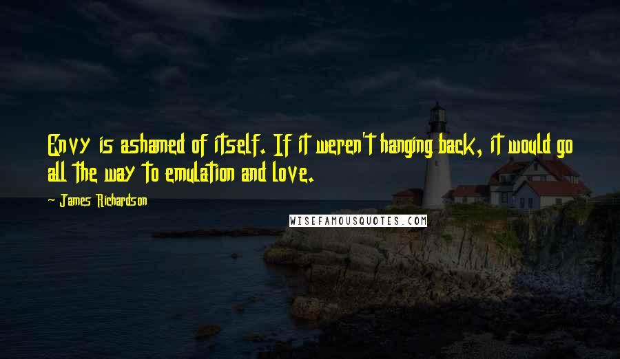 James Richardson Quotes: Envy is ashamed of itself. If it weren't hanging back, it would go all the way to emulation and love.