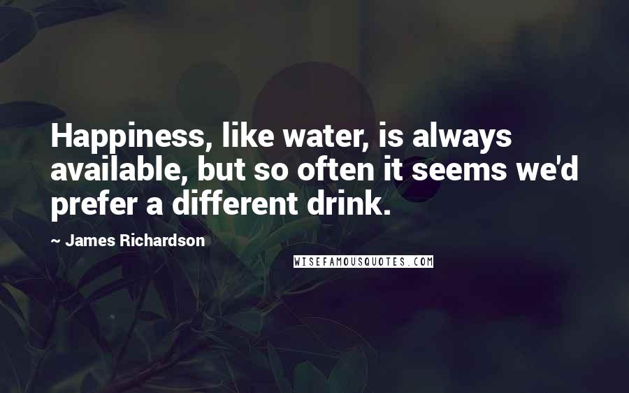 James Richardson Quotes: Happiness, like water, is always available, but so often it seems we'd prefer a different drink.