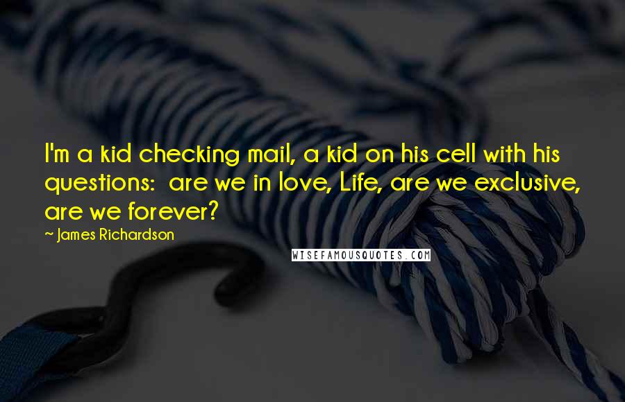 James Richardson Quotes: I'm a kid checking mail, a kid on his cell with his questions: are we in love, Life, are we exclusive, are we forever?