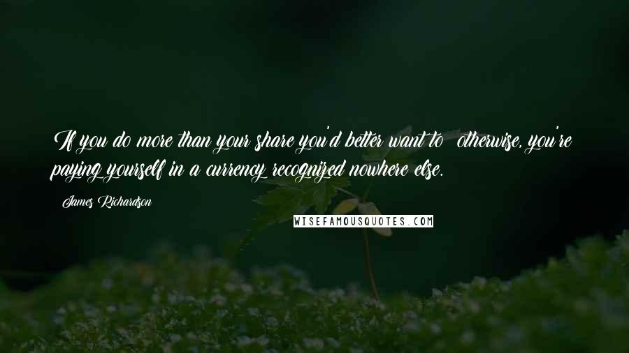 James Richardson Quotes: If you do more than your share you'd better want to: otherwise, you're paying yourself in a currency recognized nowhere else.