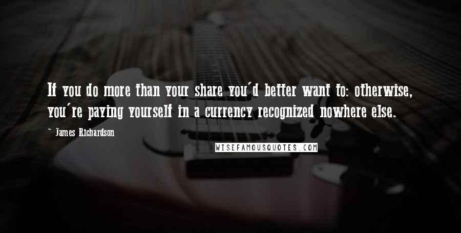 James Richardson Quotes: If you do more than your share you'd better want to: otherwise, you're paying yourself in a currency recognized nowhere else.