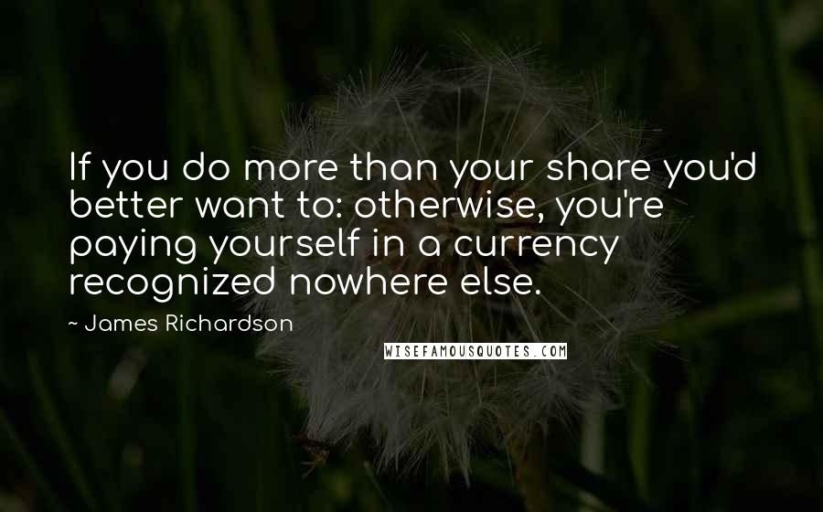 James Richardson Quotes: If you do more than your share you'd better want to: otherwise, you're paying yourself in a currency recognized nowhere else.