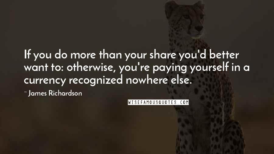James Richardson Quotes: If you do more than your share you'd better want to: otherwise, you're paying yourself in a currency recognized nowhere else.