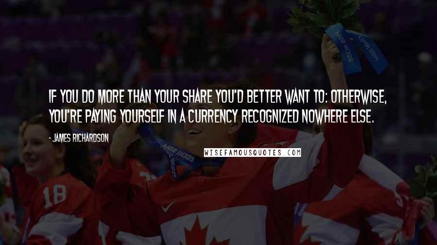 James Richardson Quotes: If you do more than your share you'd better want to: otherwise, you're paying yourself in a currency recognized nowhere else.