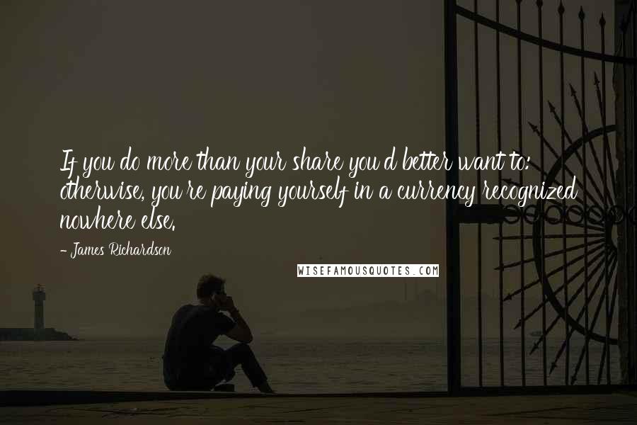 James Richardson Quotes: If you do more than your share you'd better want to: otherwise, you're paying yourself in a currency recognized nowhere else.