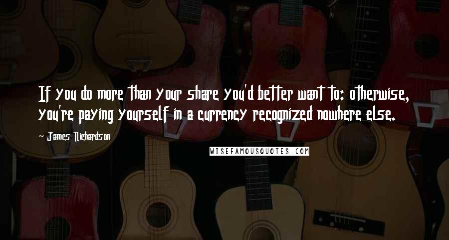 James Richardson Quotes: If you do more than your share you'd better want to: otherwise, you're paying yourself in a currency recognized nowhere else.