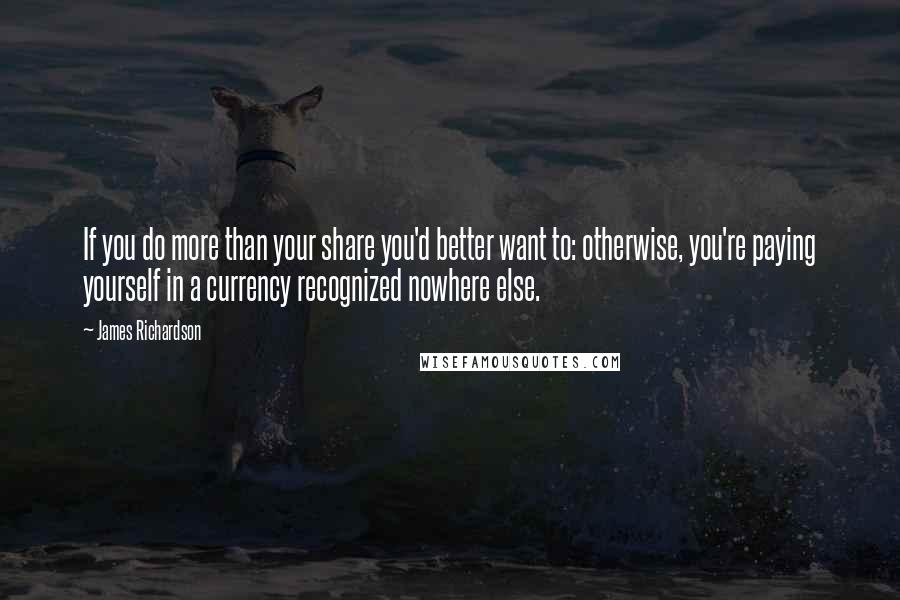 James Richardson Quotes: If you do more than your share you'd better want to: otherwise, you're paying yourself in a currency recognized nowhere else.