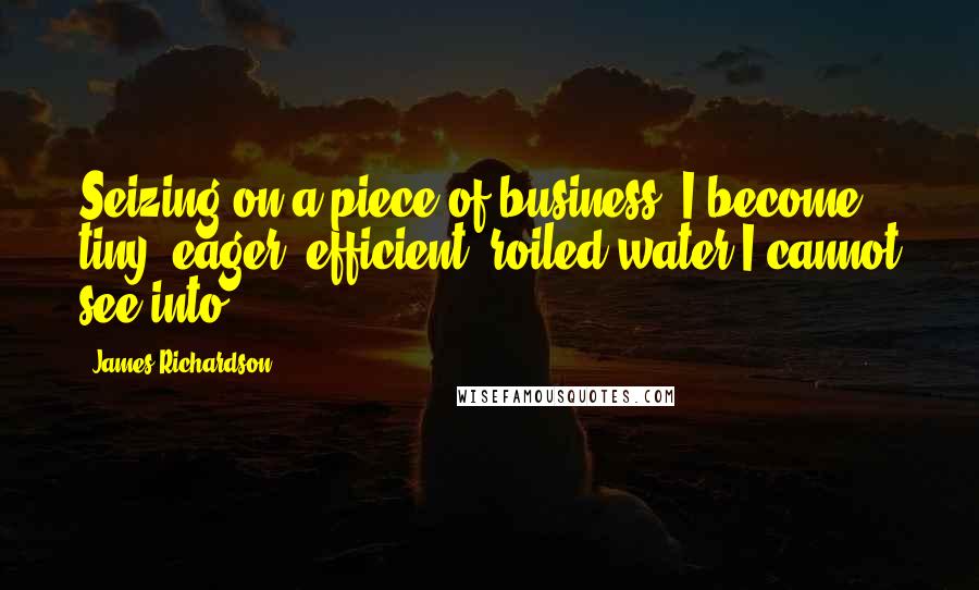 James Richardson Quotes: Seizing on a piece of business, I become tiny, eager, efficient: roiled water I cannot see into.