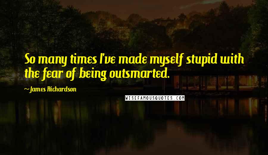 James Richardson Quotes: So many times I've made myself stupid with the fear of being outsmarted.