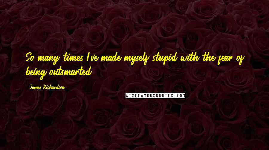 James Richardson Quotes: So many times I've made myself stupid with the fear of being outsmarted.