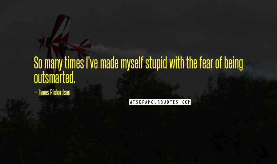 James Richardson Quotes: So many times I've made myself stupid with the fear of being outsmarted.