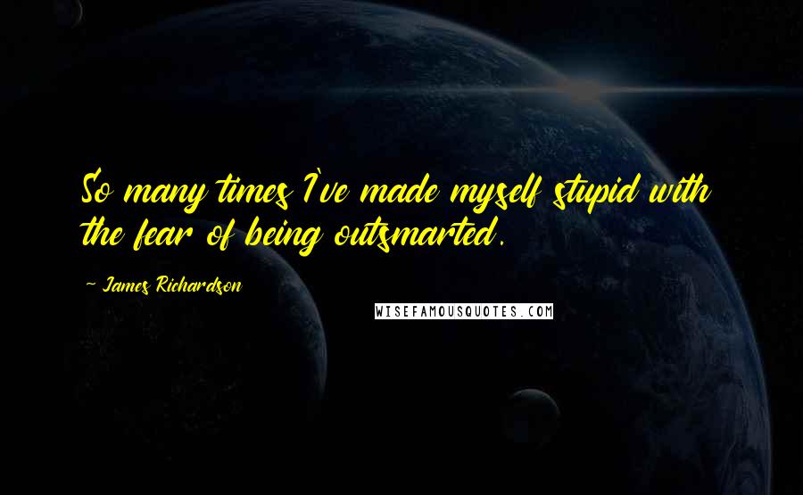 James Richardson Quotes: So many times I've made myself stupid with the fear of being outsmarted.