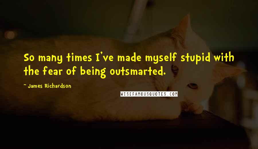 James Richardson Quotes: So many times I've made myself stupid with the fear of being outsmarted.