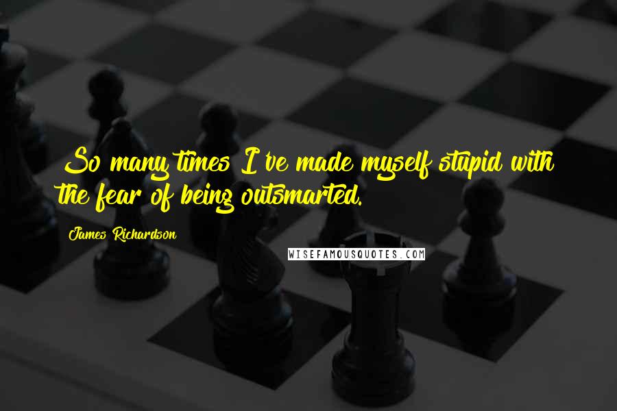 James Richardson Quotes: So many times I've made myself stupid with the fear of being outsmarted.