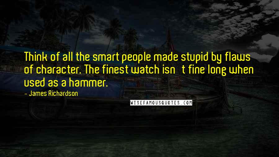 James Richardson Quotes: Think of all the smart people made stupid by flaws of character. The finest watch isn't fine long when used as a hammer.