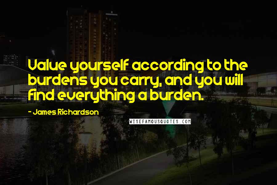James Richardson Quotes: Value yourself according to the burdens you carry, and you will find everything a burden.