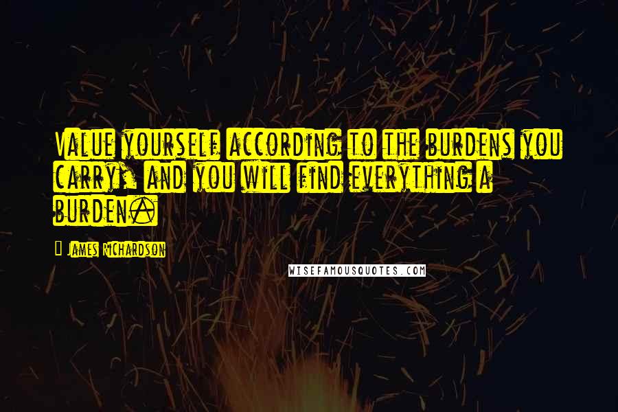 James Richardson Quotes: Value yourself according to the burdens you carry, and you will find everything a burden.