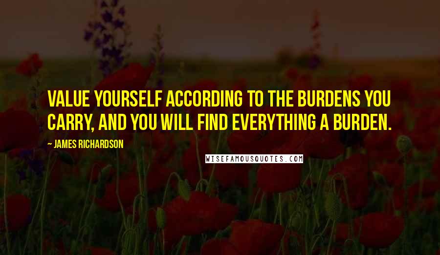 James Richardson Quotes: Value yourself according to the burdens you carry, and you will find everything a burden.