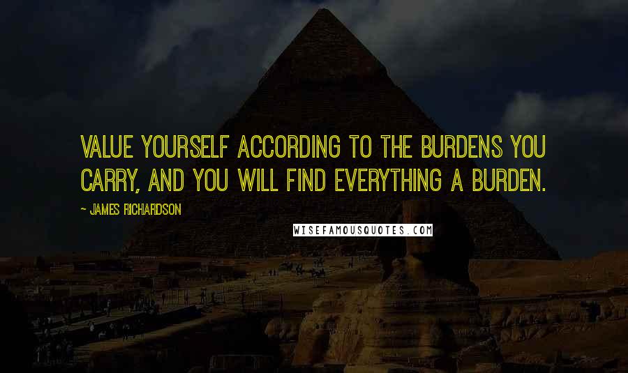 James Richardson Quotes: Value yourself according to the burdens you carry, and you will find everything a burden.