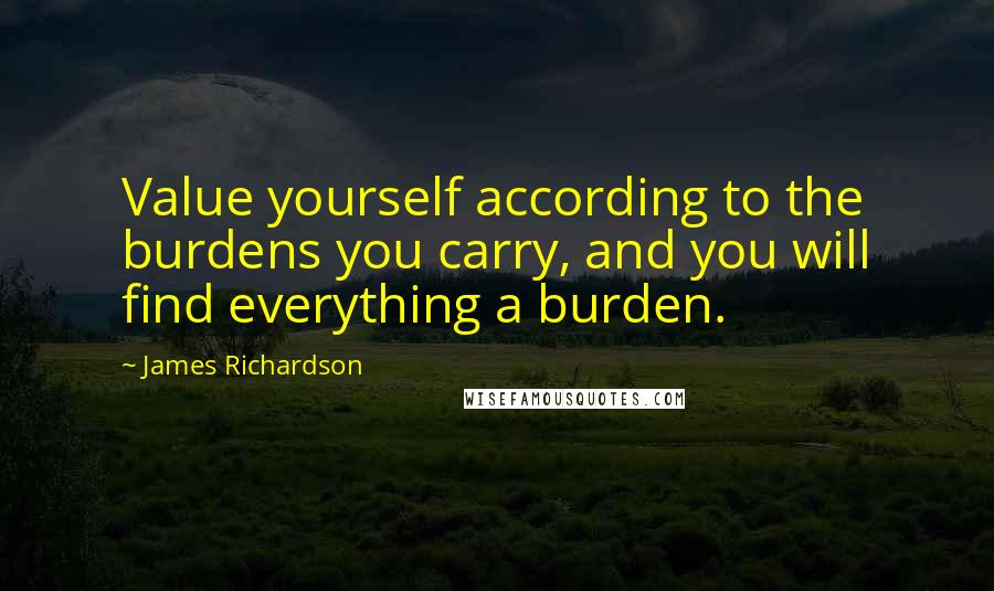 James Richardson Quotes: Value yourself according to the burdens you carry, and you will find everything a burden.