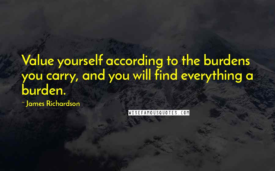 James Richardson Quotes: Value yourself according to the burdens you carry, and you will find everything a burden.