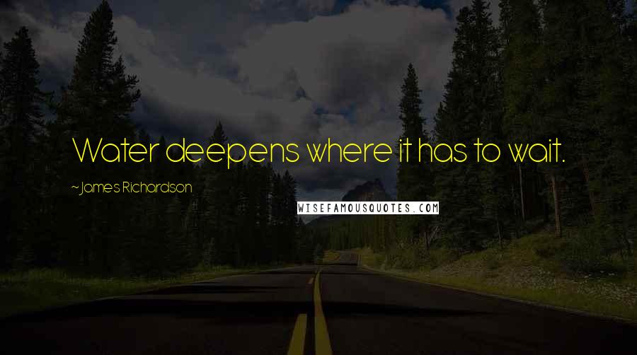 James Richardson Quotes: Water deepens where it has to wait.
