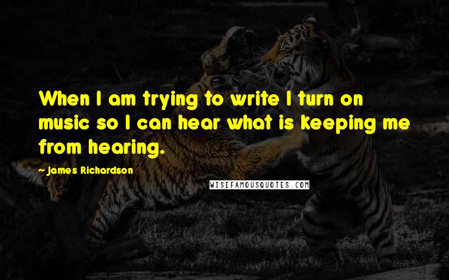 James Richardson Quotes: When I am trying to write I turn on music so I can hear what is keeping me from hearing.