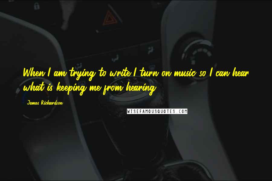 James Richardson Quotes: When I am trying to write I turn on music so I can hear what is keeping me from hearing.